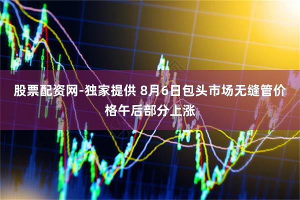 股票配资网-独家提供 8月6日包头市场无缝管价格午后部分上涨