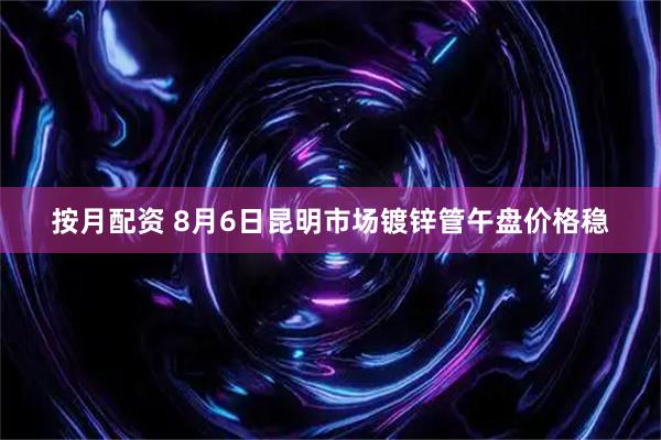 按月配资 8月6日昆明市场镀锌管午盘价格稳