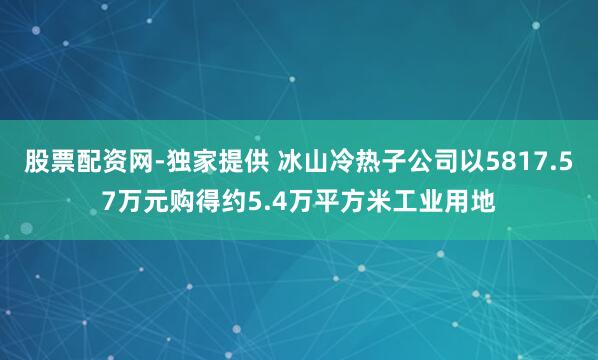 股票配资网-独家提供 冰山冷热子公司以5817.57万元购得约5.4万平方米工业用地
